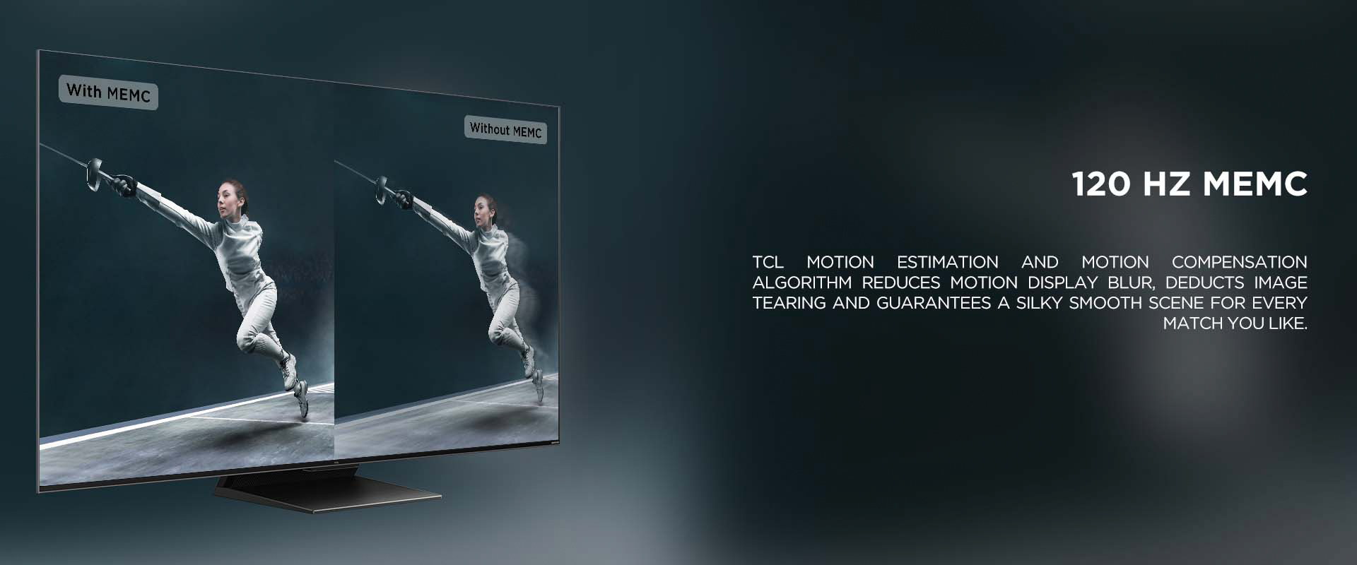 120 HZ MEMC - TCL Motion Estimation and Motion Compensation algorithm reduces motion display blur, deducts image tearing and guarantees a silky smooth scene for every match you like.